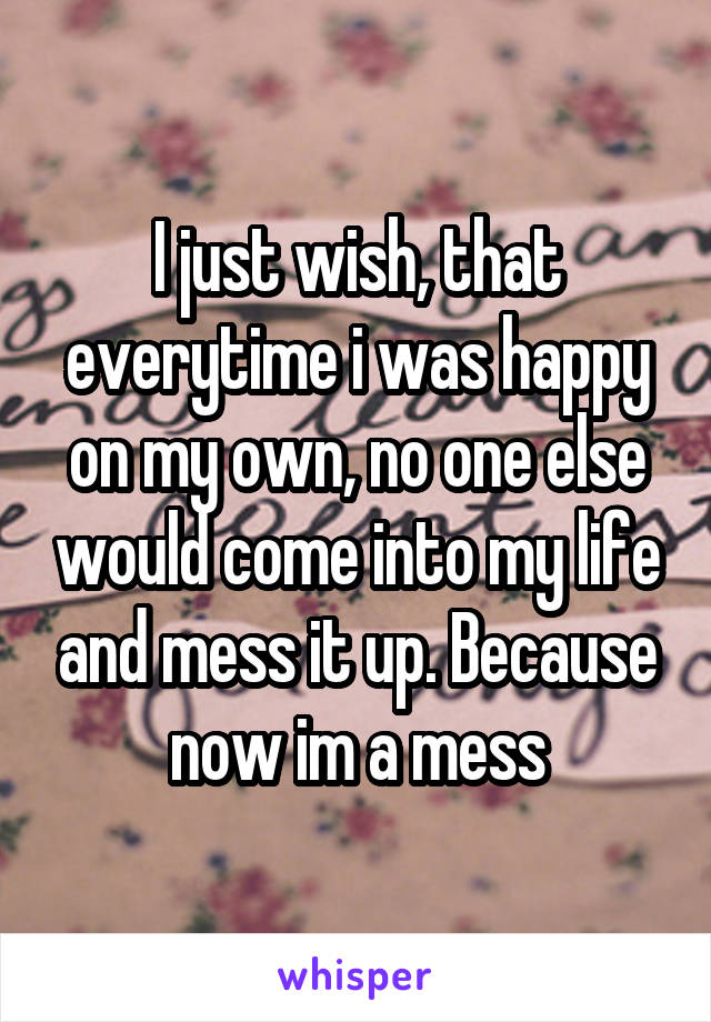 I just wish, that everytime i was happy on my own, no one else would come into my life and mess it up. Because now im a mess