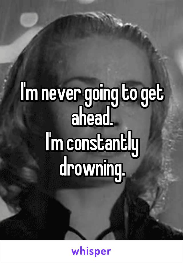 I'm never going to get ahead.
I'm constantly drowning.