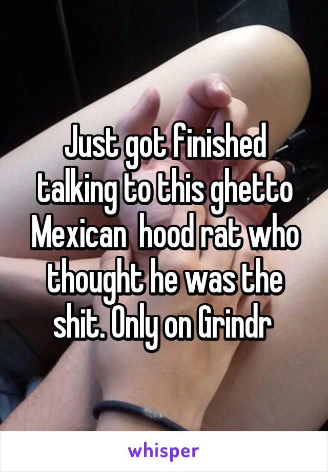 Just got finished talking to this ghetto Mexican  hood rat who thought he was the shit. Only on Grindr 