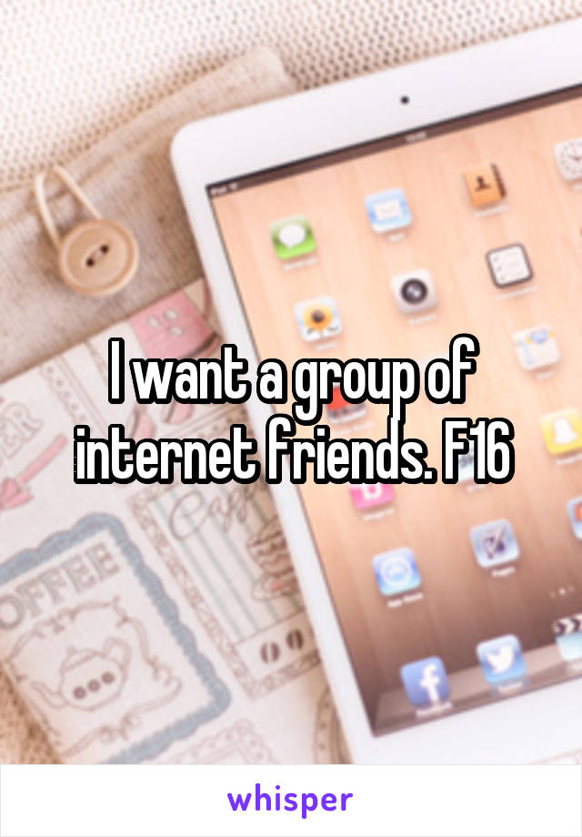 I want a group of internet friends. F16