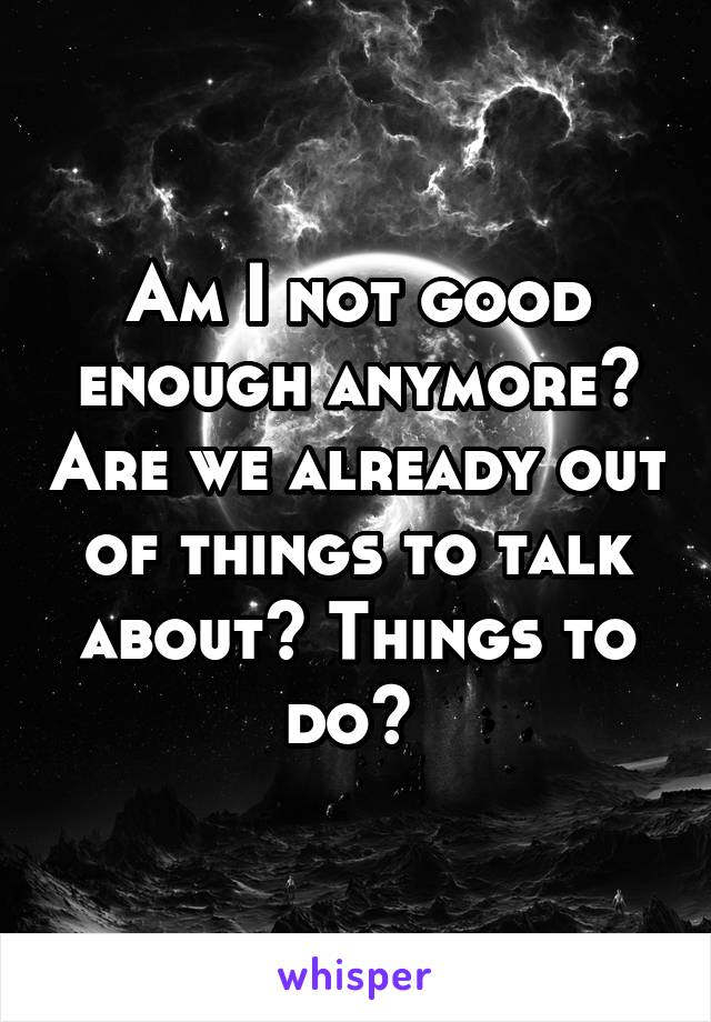 Am I not good enough anymore? Are we already out of things to talk about? Things to do? 