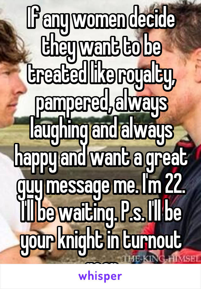 If any women decide they want to be treated like royalty, pampered, always laughing and always happy and want a great guy message me. I'm 22. I'll be waiting. P.s. I'll be your knight in turnout gear