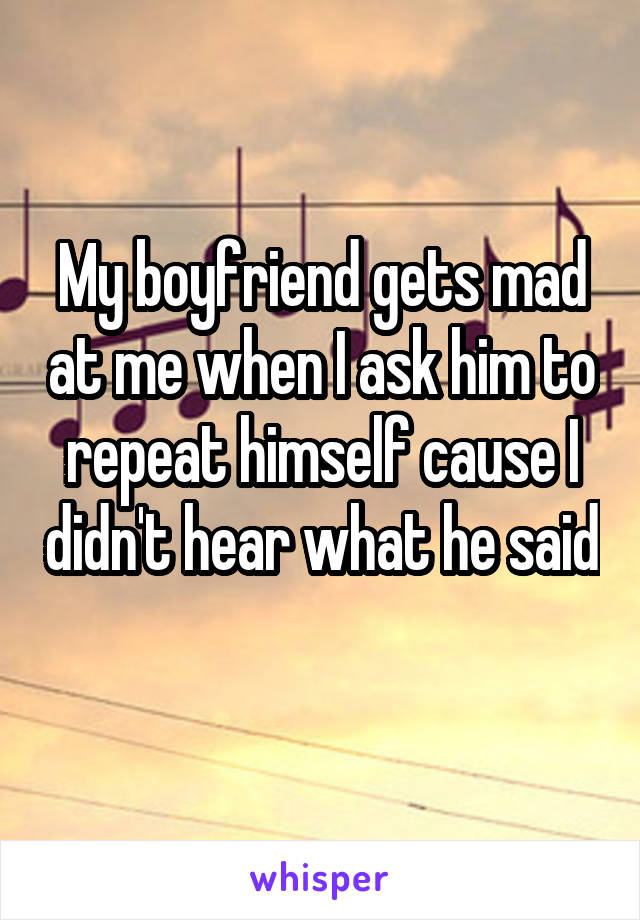 My boyfriend gets mad at me when I ask him to repeat himself cause I didn't hear what he said 