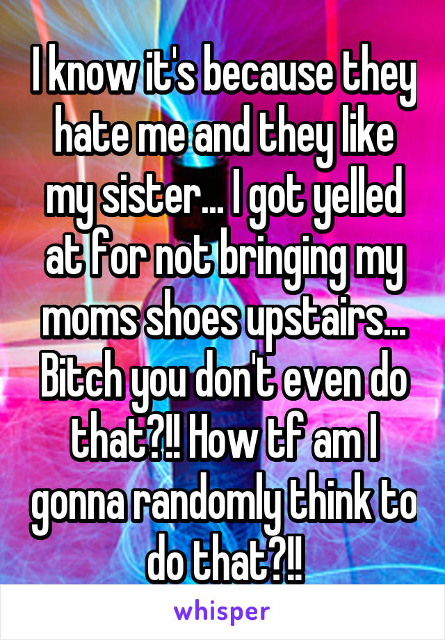 I know it's because they hate me and they like my sister... I got yelled at for not bringing my moms shoes upstairs... Bitch you don't even do that?!! How tf am I gonna randomly think to do that?!!