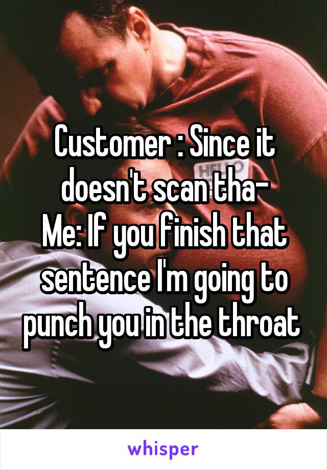 Customer : Since it doesn't scan tha-
Me: If you finish that sentence I'm going to punch you in the throat 