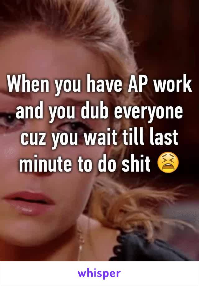 When you have AP work and you dub everyone cuz you wait till last minute to do shit 😫