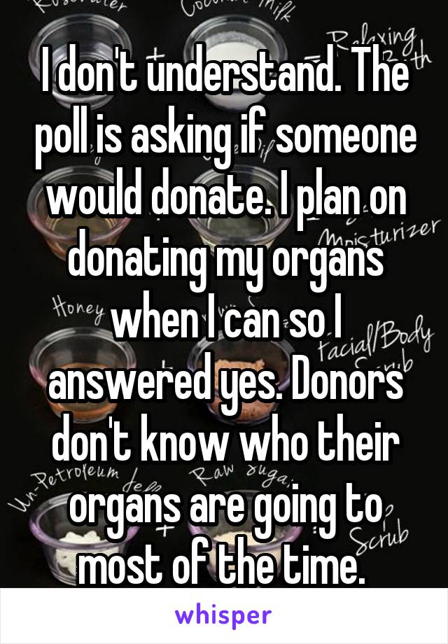 I don't understand. The poll is asking if someone would donate. I plan on donating my organs when I can so I answered yes. Donors don't know who their organs are going to most of the time. 