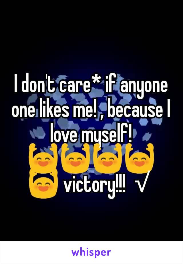 I don't care* if anyone one likes me! , because I love myself!
🙌🙌🙌🙌🙌 victory!!! √