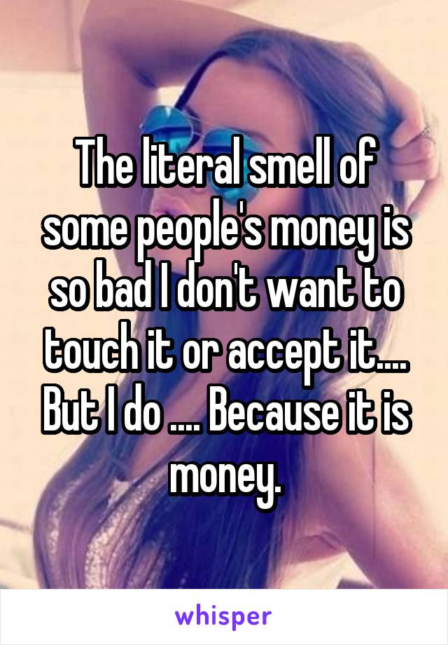 The literal smell of some people's money is so bad I don't want to touch it or accept it.... But I do .... Because it is money.