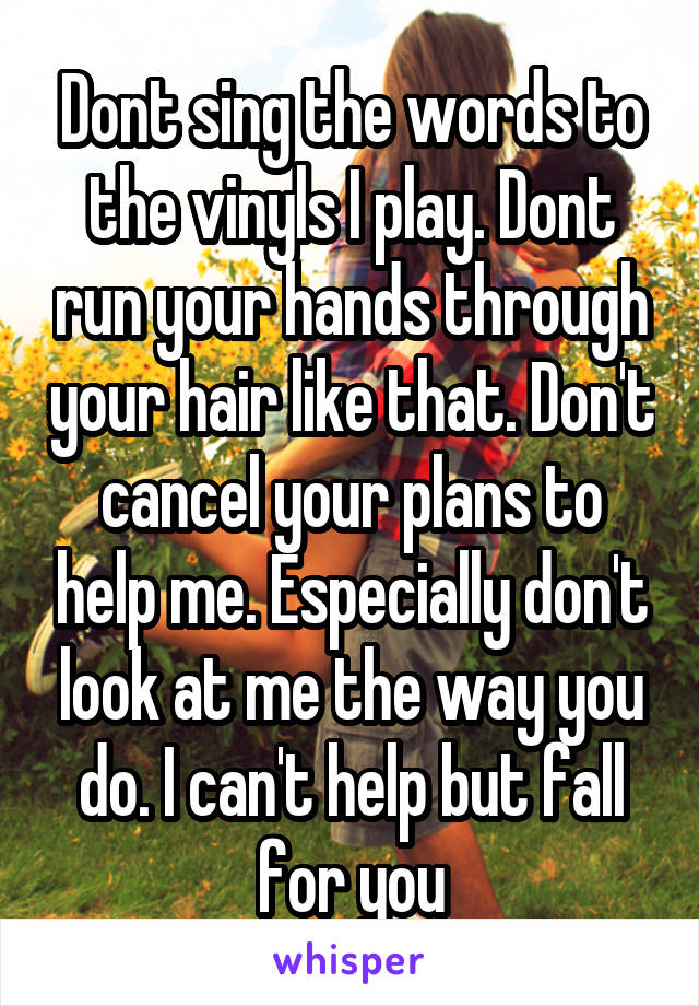 Dont sing the words to the vinyls I play. Dont run your hands through your hair like that. Don't cancel your plans to help me. Especially don't look at me the way you do. I can't help but fall for you