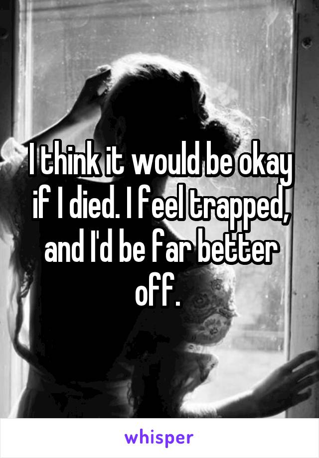 I think it would be okay if I died. I feel trapped, and I'd be far better off. 