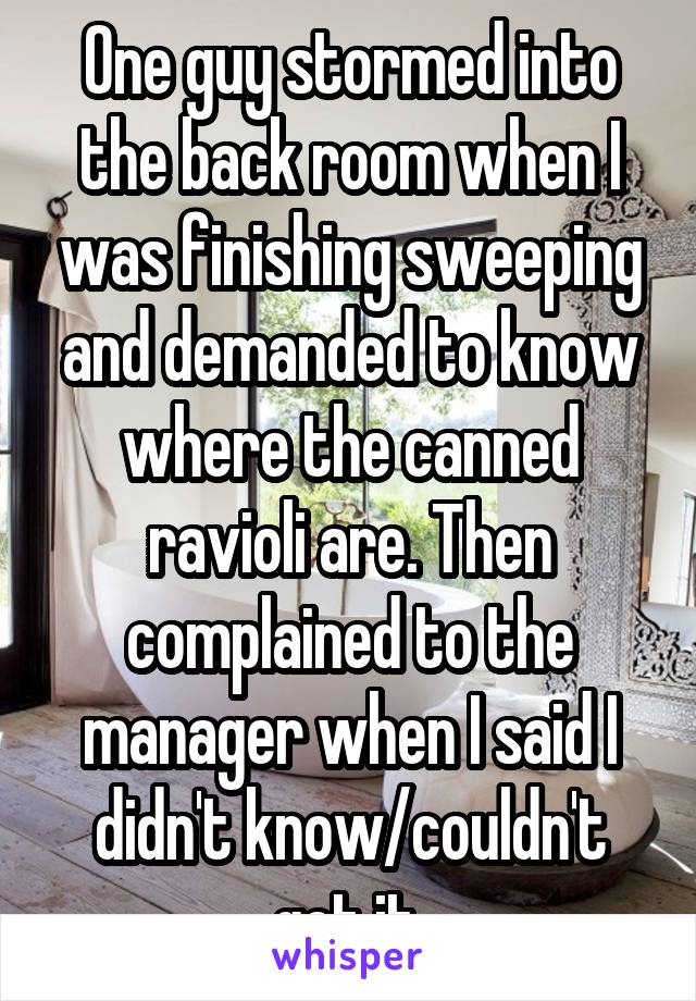 One guy stormed into the back room when I was finishing sweeping and demanded to know where the canned ravioli are. Then complained to the manager when I said I didn't know/couldn't get it.