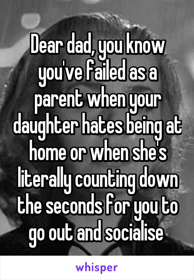 Dear dad, you know you've failed as a parent when your daughter hates being at home or when she's literally counting down the seconds for you to go out and socialise 