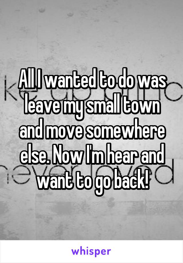 All I wanted to do was leave my small town and move somewhere else. Now I'm hear and want to go back!