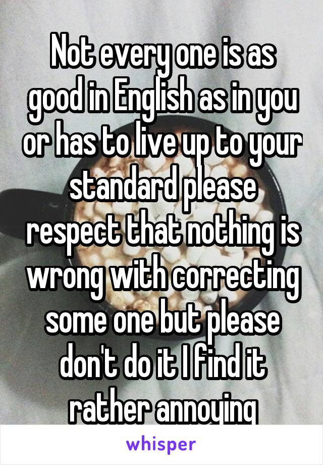 Not every one is as good in English as in you or has to live up to your standard please respect that nothing is wrong with correcting some one but please don't do it I find it rather annoying