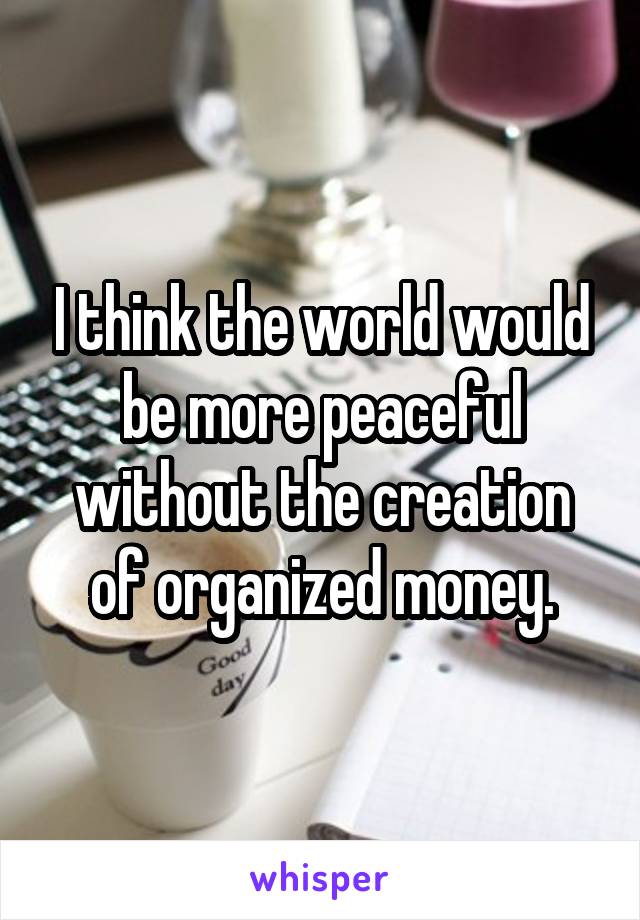 I think the world would be more peaceful without the creation of organized money.