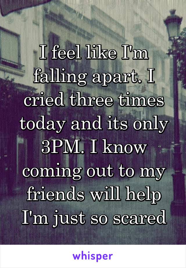 I feel like I'm falling apart. I cried three times today and its only 3PM. I know coming out to my friends will help I'm just so scared