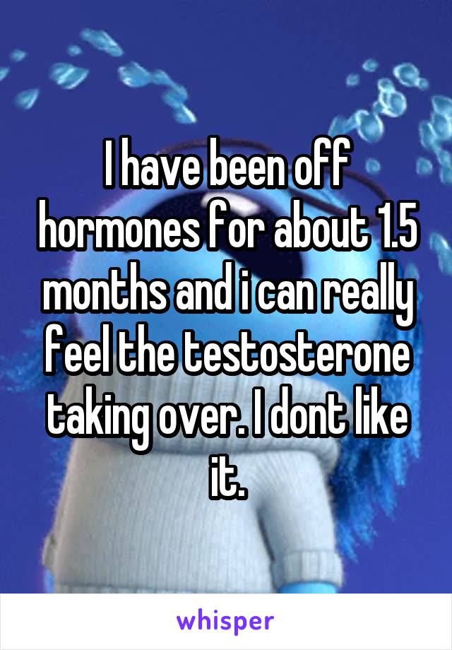 I have been off hormones for about 1.5 months and i can really feel the testosterone taking over. I dont like it.