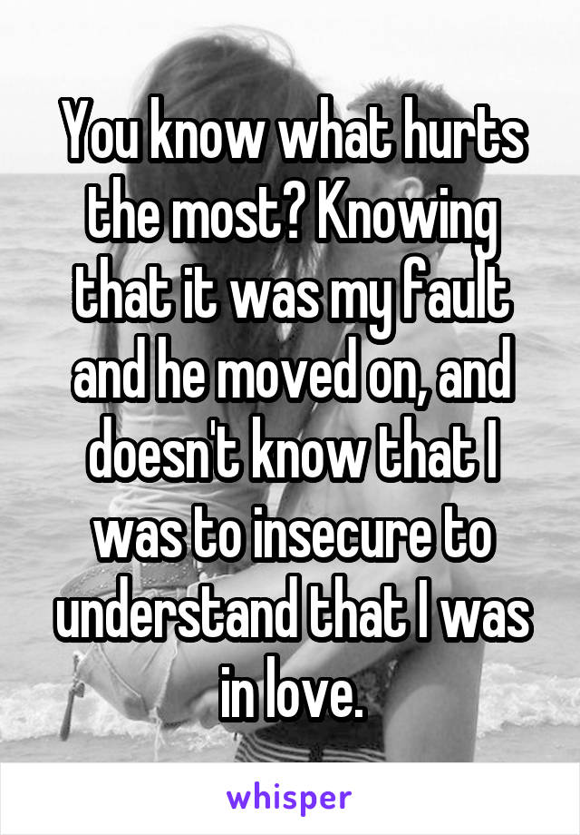 You know what hurts the most? Knowing that it was my fault and he moved on, and doesn't know that I was to insecure to understand that I was in love.