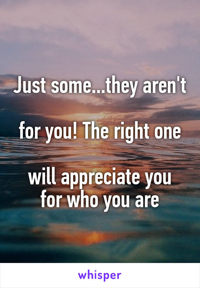 Just some...they aren't 
for you! The right one 
will appreciate you for who you are