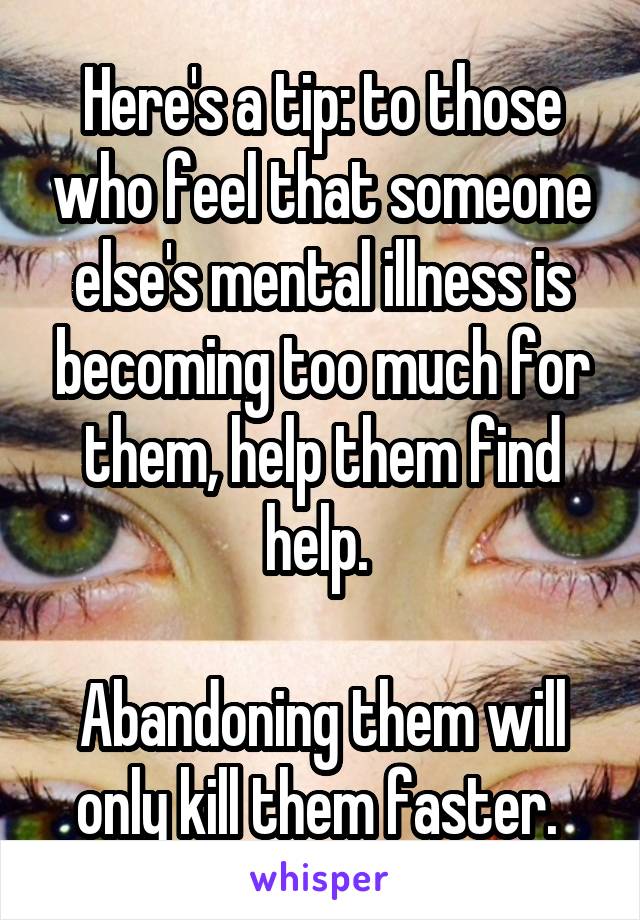 Here's a tip: to those who feel that someone else's mental illness is becoming too much for them, help them find help. 

Abandoning them will only kill them faster. 