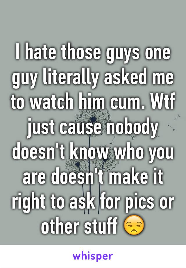 I hate those guys one guy literally asked me to watch him cum. Wtf just cause nobody doesn't know who you are doesn't make it right to ask for pics or other stuff 😒