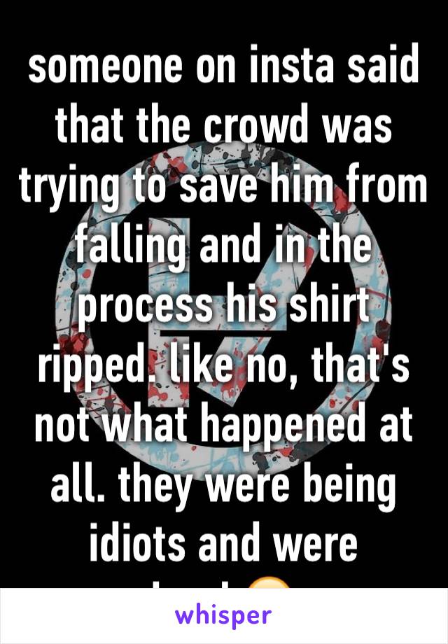 someone on insta said that the crowd was trying to save him from falling and in the process his shirt ripped. like no, that's not what happened at all. they were being idiots and were drunk😒. 