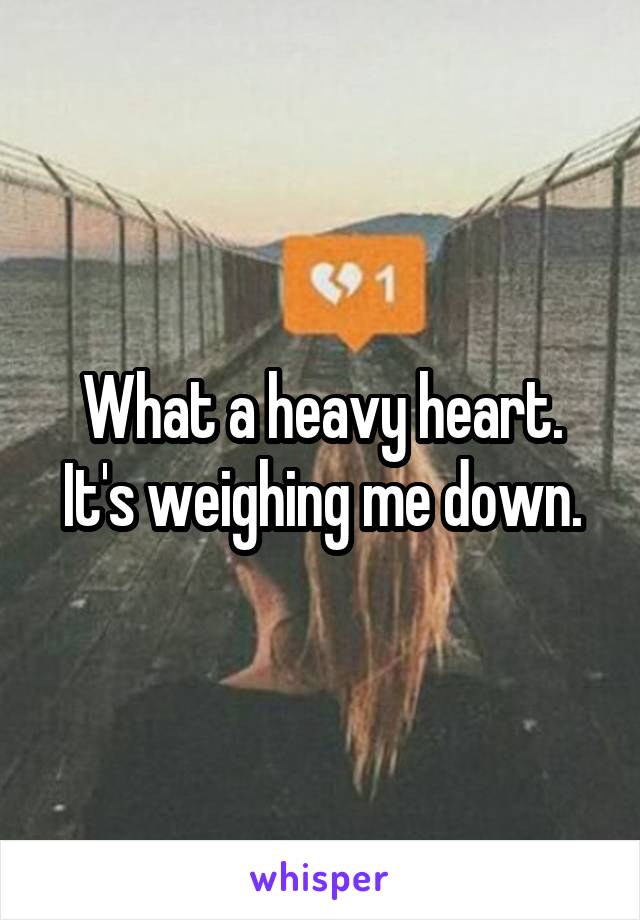 What a heavy heart. It's weighing me down.