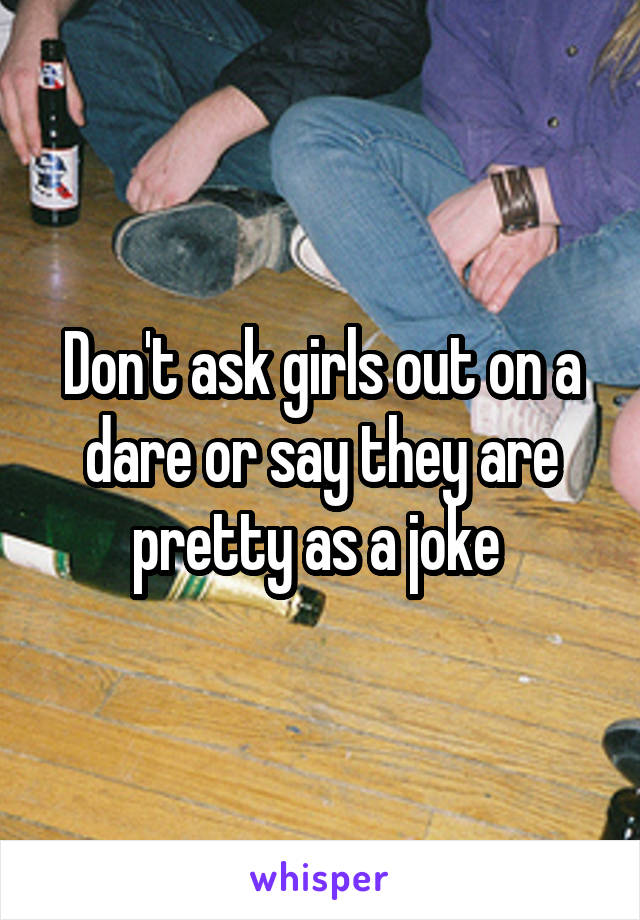 Don't ask girls out on a dare or say they are pretty as a joke 