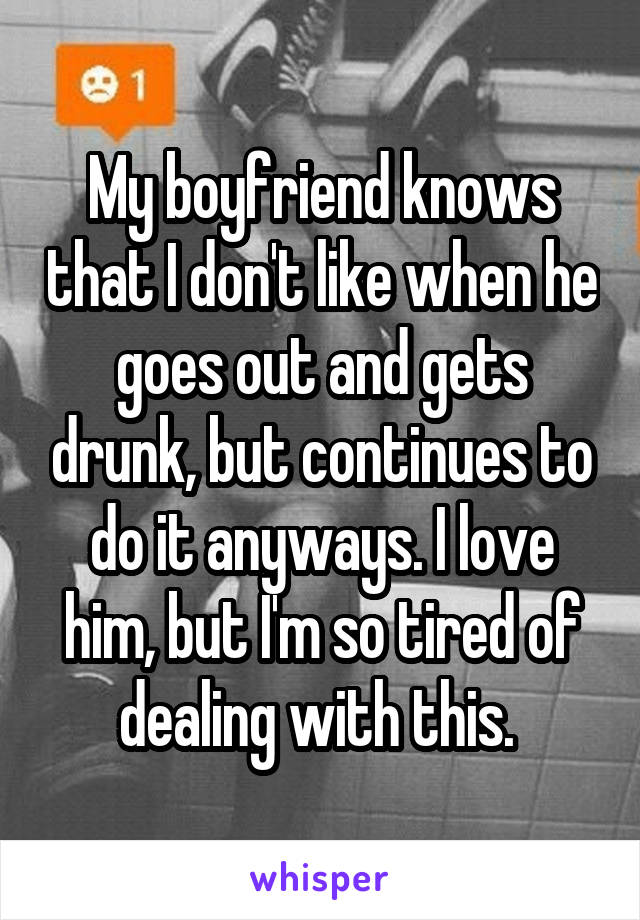 My boyfriend knows that I don't like when he goes out and gets drunk, but continues to do it anyways. I love him, but I'm so tired of dealing with this. 