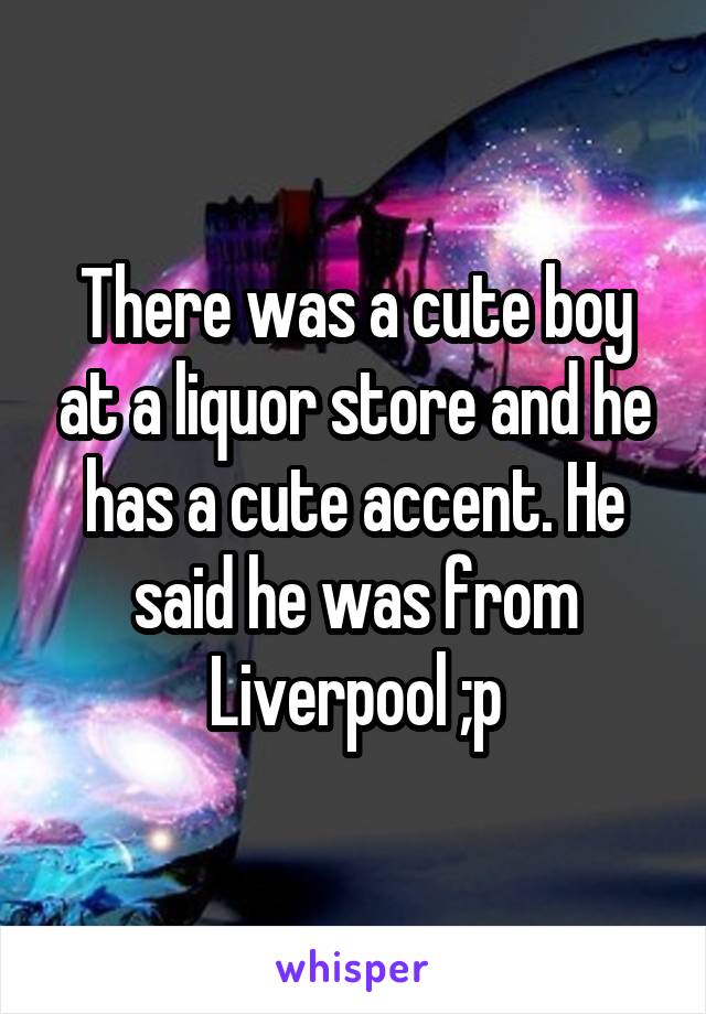 There was a cute boy at a liquor store and he has a cute accent. He said he was from Liverpool ;p