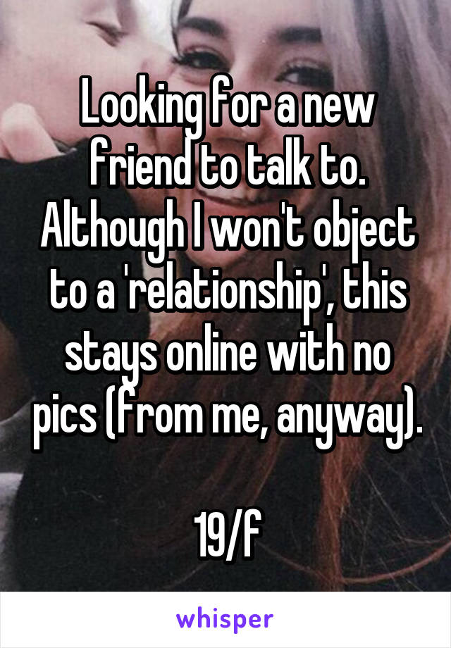 Looking for a new friend to talk to. Although I won't object to a 'relationship', this stays online with no pics (from me, anyway). 
19/f