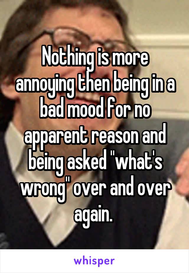 Nothing is more annoying then being in a bad mood for no apparent reason and being asked "what's wrong" over and over again. 