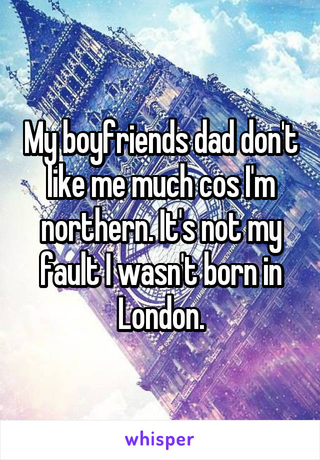 My boyfriends dad don't like me much cos I'm northern. It's not my fault I wasn't born in London.