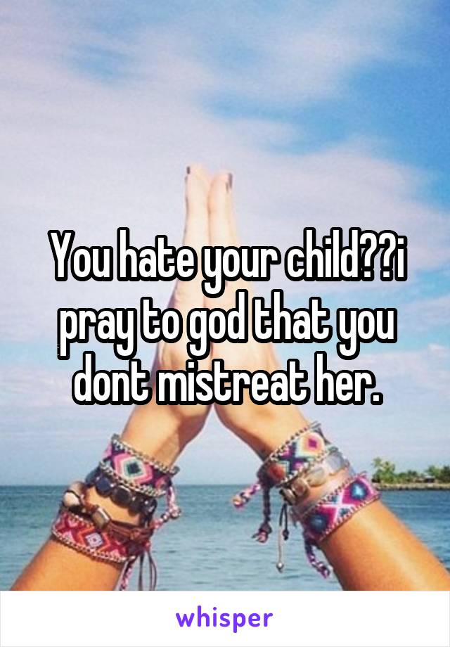 You hate your child??i pray to god that you dont mistreat her.