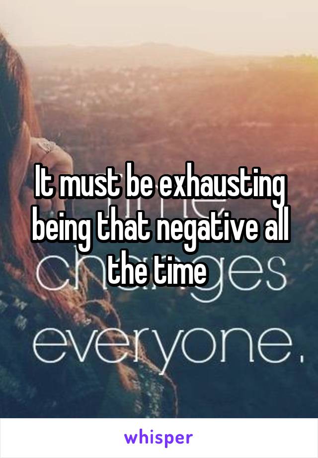 It must be exhausting being that negative all the time 