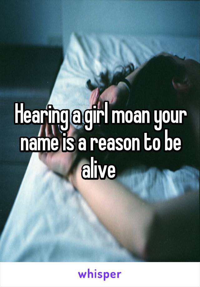 Hearing a girl moan your name is a reason to be alive 