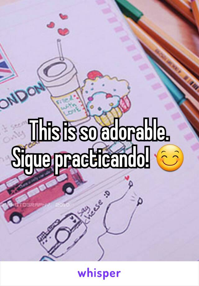 This is so adorable. Sigue practicando! 😊