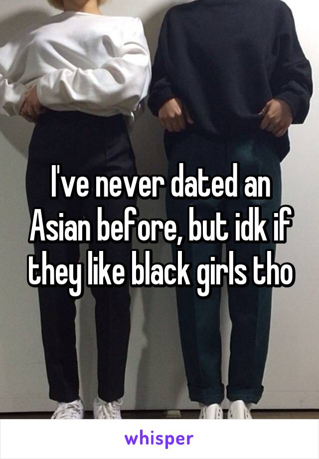 I've never dated an Asian before, but idk if they like black girls tho