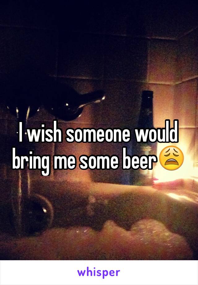 I wish someone would bring me some beer😩