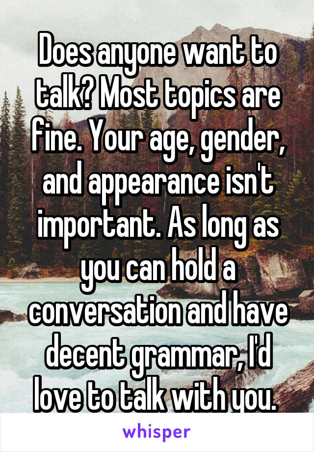 Does anyone want to talk? Most topics are fine. Your age, gender, and appearance isn't important. As long as you can hold a conversation and have decent grammar, I'd love to talk with you. 