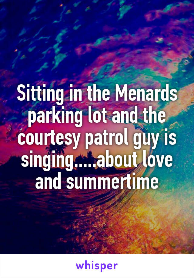 Sitting in the Menards parking lot and the courtesy patrol guy is singing.....about love and summertime