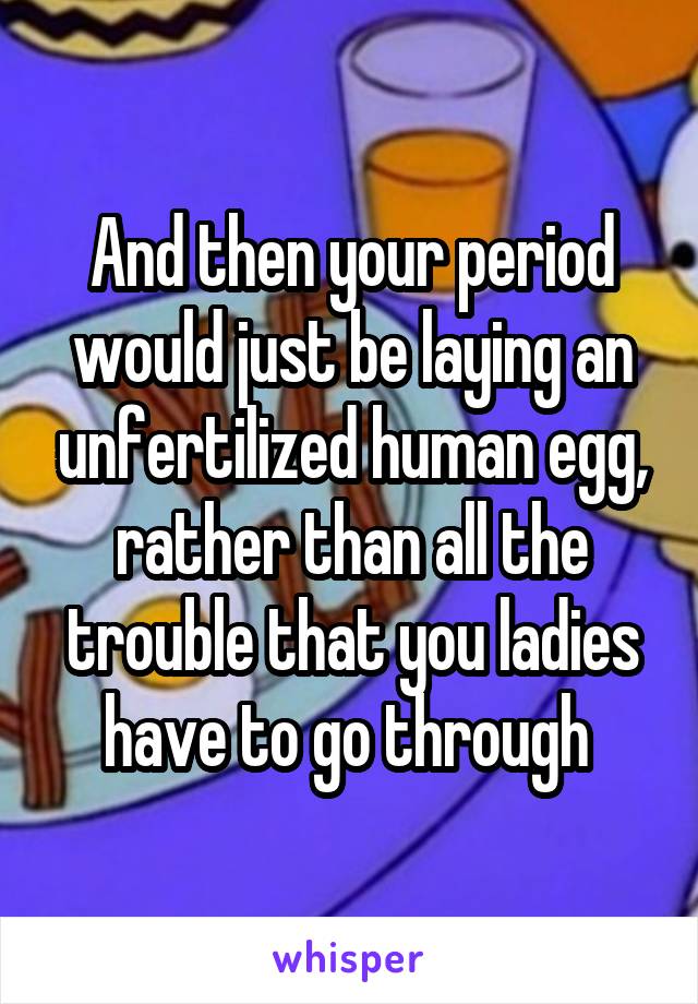 And then your period would just be laying an unfertilized human egg, rather than all the trouble that you ladies have to go through 