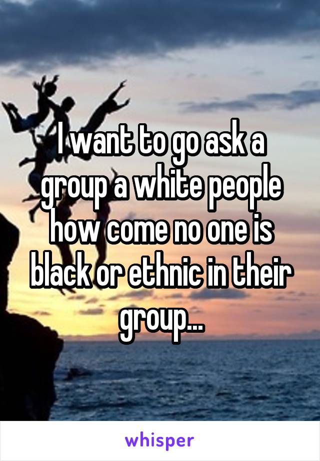 I want to go ask a group a white people how come no one is black or ethnic in their group...