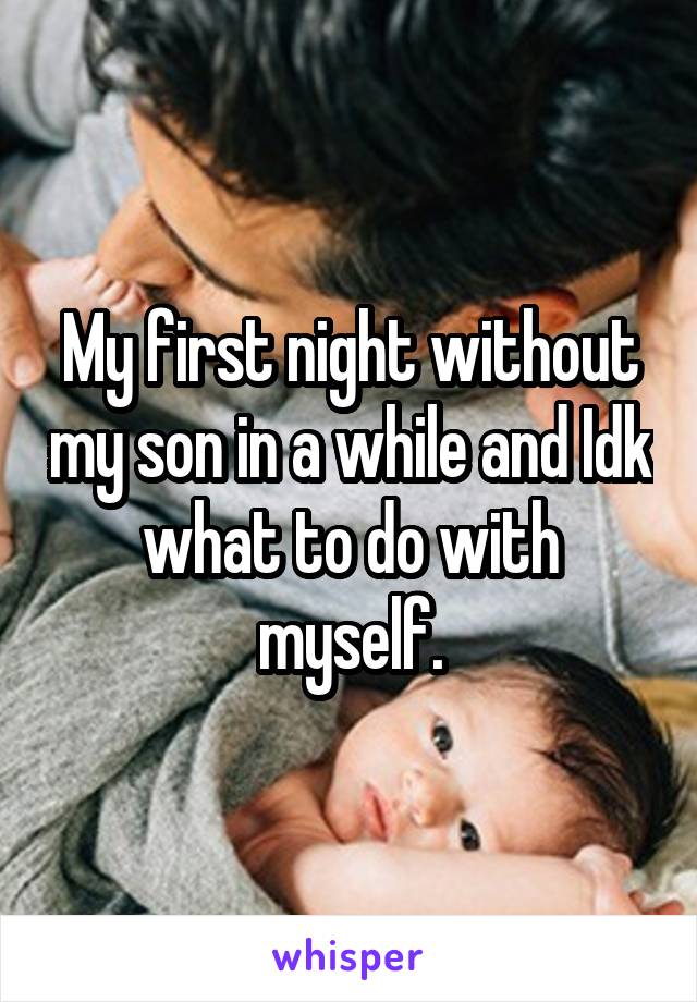 My first night without my son in a while and Idk what to do with myself.