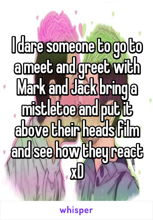 I dare someone to go to a meet and greet with Mark and Jack bring a mistletoe and put it above their heads film and see how they react xD