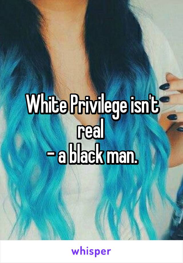 White Privilege isn't real 
- a black man.