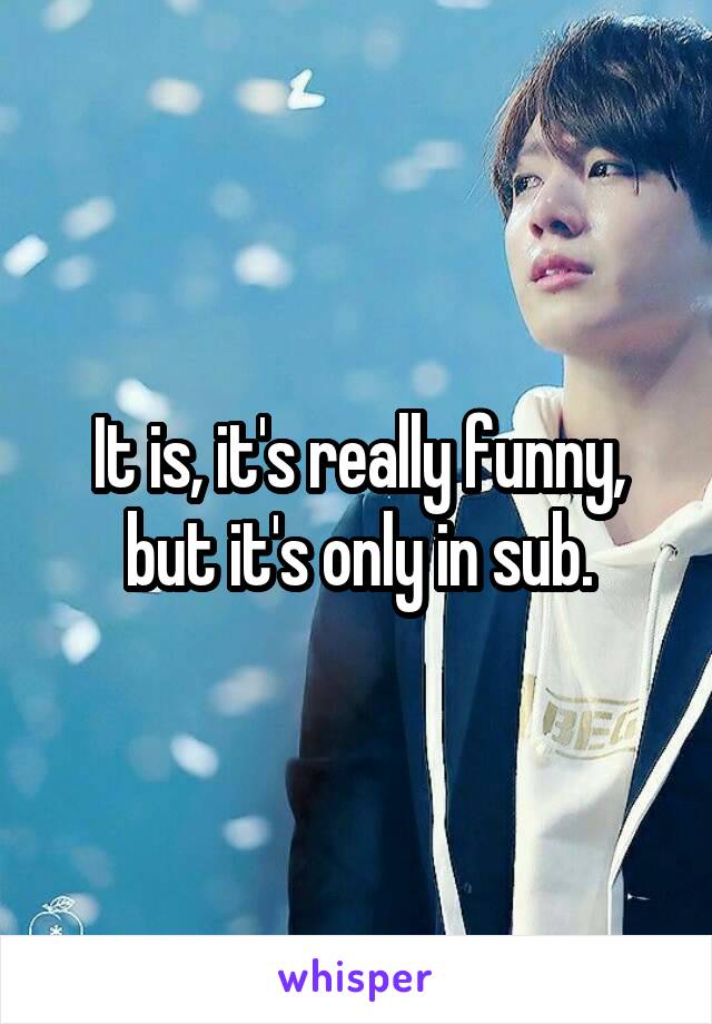 It is, it's really funny, but it's only in sub.