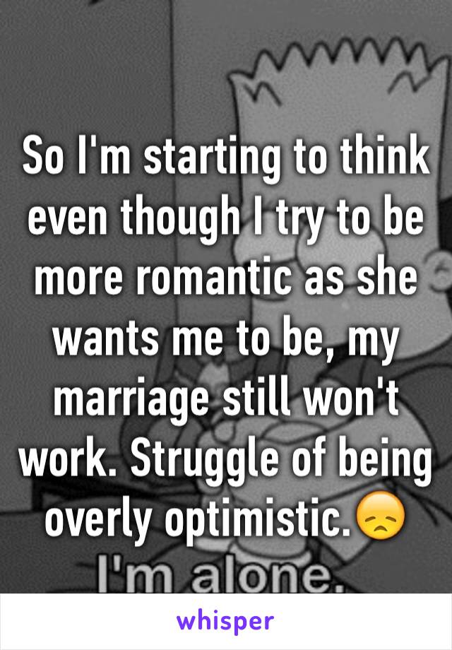 So I'm starting to think even though I try to be more romantic as she wants me to be, my marriage still won't work. Struggle of being overly optimistic.😞