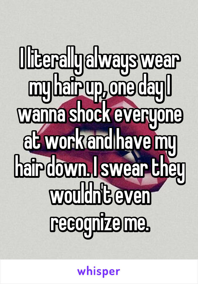 I literally always wear my hair up, one day I wanna shock everyone at work and have my hair down. I swear they wouldn't even recognize me.